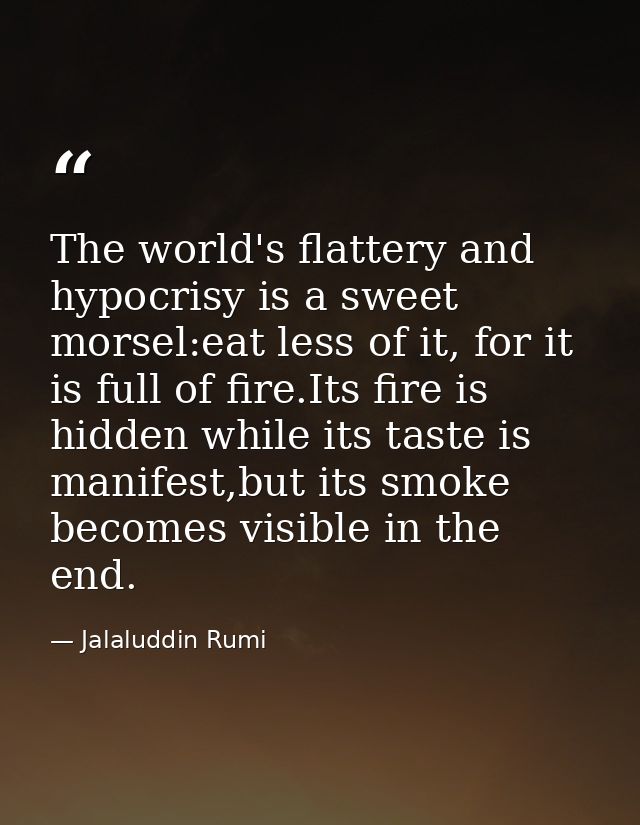 The world's flattery and hypocrisy is a sweet morsel:eat less of it, for it is full of fire.Its fire is hidden while its — Jalaluddin Rumi