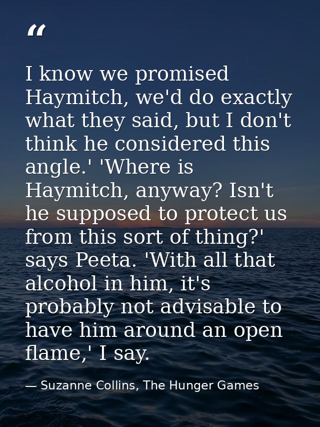 I know we promised Haymitch, we'd do exactly what they said, but I don't think he considered this angle.' 'Where is Haym — Suzanne Collins, The Hunger Games