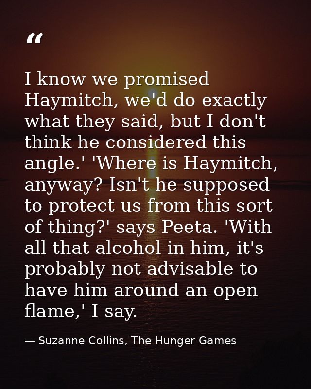 I know we promised Haymitch, we'd do exactly what they said, but I don't think he considered this angle.' 'Where is Haym — Suzanne Collins, The Hunger Games
