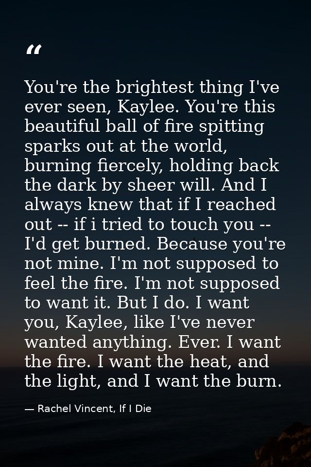 You're the brightest thing I've ever seen, Kaylee. You're this beautiful ball of fire spitting sparks out at the world,  — Rachel Vincent, If I Die