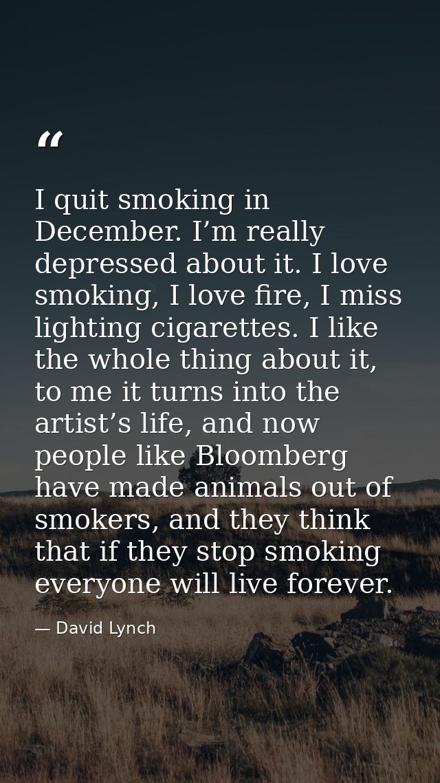 I quit smoking in December. I’m really depressed about it. I love smoking, I love fire, I miss lighting cigarettes. I li — David Lynch
