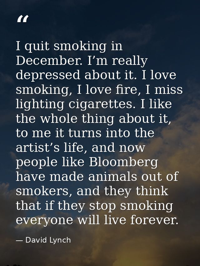 I quit smoking in December. I’m really depressed about it. I love smoking, I love fire, I miss lighting cigarettes. I li — David Lynch