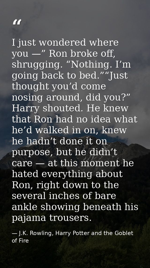 I just wondered where you —” Ron broke off, shrugging. “Nothing. I’m going back to bed.”“Just thought you’d come nosing  — J.K. Rowling, Harry Potter and the Goblet of Fire