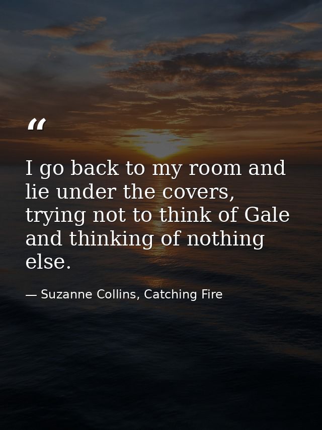 I go back to my room and lie under the covers, trying not to think of Gale and thinking of nothing else. — Suzanne Collins, Catching Fire