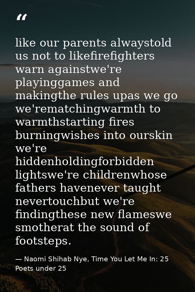 like our parents alwaystold us not to likefirefighters warn againstwe're playinggames and makingthe rules upas we go we' — Naomi Shihab Nye, Time You Let Me In: 25 Poets under 25