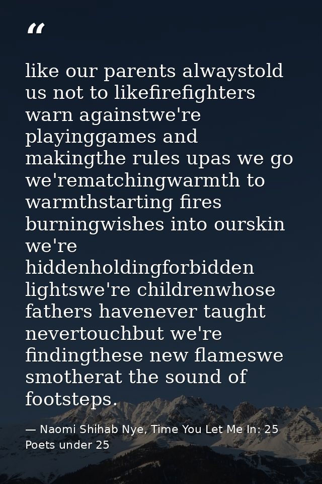 like our parents alwaystold us not to likefirefighters warn againstwe're playinggames and makingthe rules upas we go we' — Naomi Shihab Nye, Time You Let Me In: 25 Poets under 25