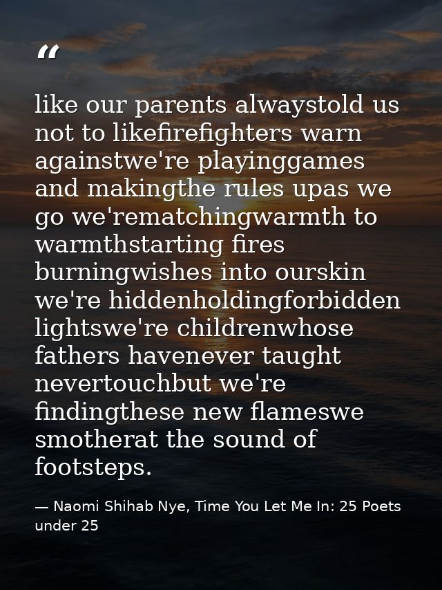 like our parents alwaystold us not to likefirefighters warn againstwe're playinggames and makingthe rules upas we go we' — Naomi Shihab Nye, Time You Let Me In: 25 Poets under 25