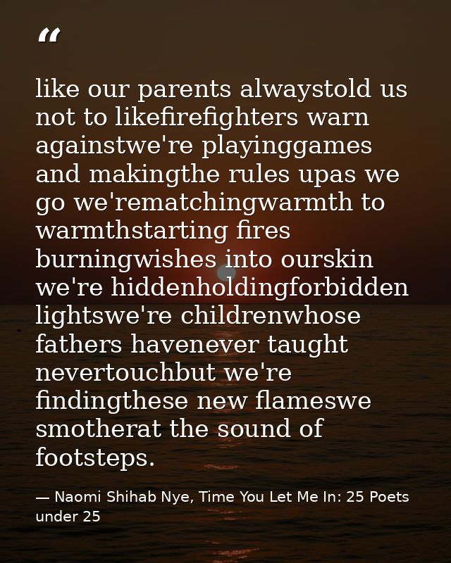 like our parents alwaystold us not to likefirefighters warn againstwe're playinggames and makingthe rules upas we go we' — Naomi Shihab Nye, Time You Let Me In: 25 Poets under 25