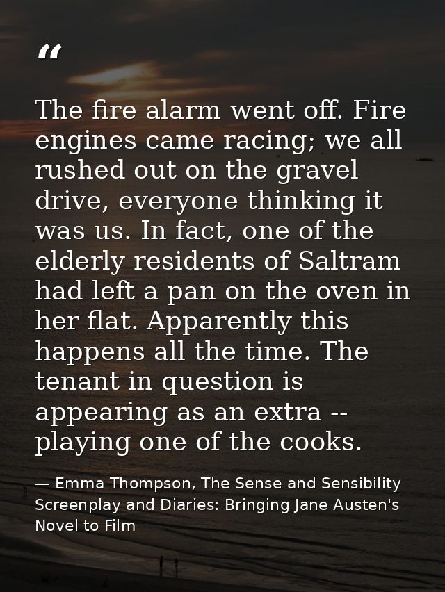 The fire alarm went off. Fire engines came racing; we all rushed out on the gravel drive, everyone thinking it was us. I — Emma Thompson, The Sense and Sensibility Screenplay and Diaries: Bringing Jane Austen's Novel to Film
