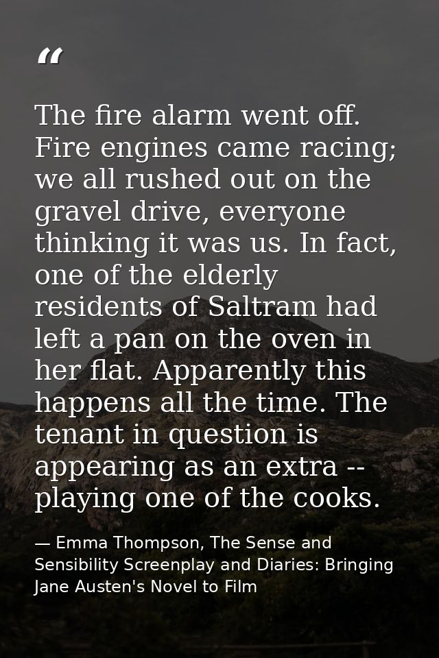 The fire alarm went off. Fire engines came racing; we all rushed out on the gravel drive, everyone thinking it was us. I — Emma Thompson, The Sense and Sensibility Screenplay and Diaries: Bringing Jane Austen's Novel to Film