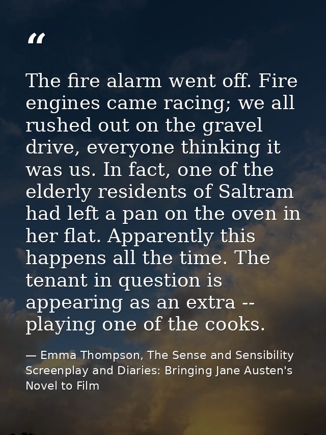 The fire alarm went off. Fire engines came racing; we all rushed out on the gravel drive, everyone thinking it was us. I — Emma Thompson, The Sense and Sensibility Screenplay and Diaries: Bringing Jane Austen's Novel to Film