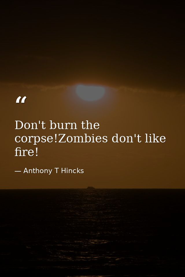 Don't burn the corpse!Zombies don't like fire! — Anthony T Hincks