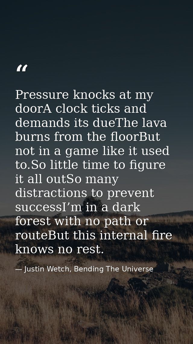 Pressure knocks at my doorA clock ticks and demands its dueThe lava burns from the floorBut not in a game like it used t — Justin Wetch, Bending The Universe