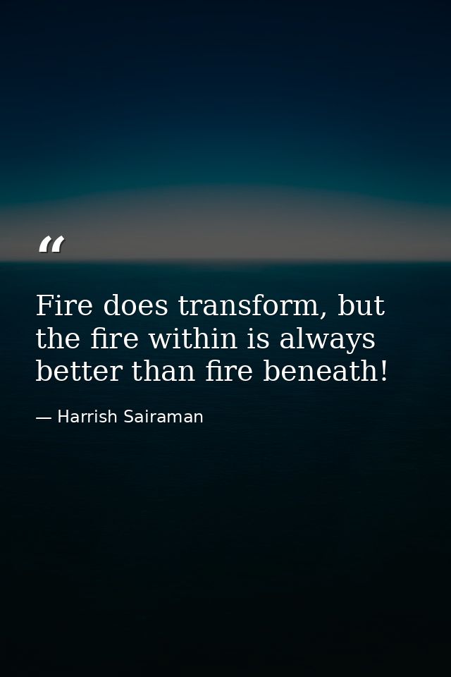 Fire does transform, but the fire within is always better than fire beneath! — Harrish Sairaman