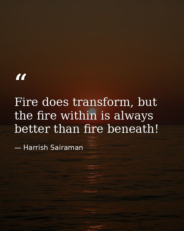 Fire does transform, but the fire within is always better than fire beneath! — Harrish Sairaman