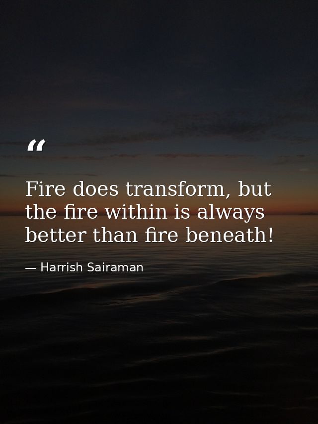 Fire does transform, but the fire within is always better than fire beneath! — Harrish Sairaman