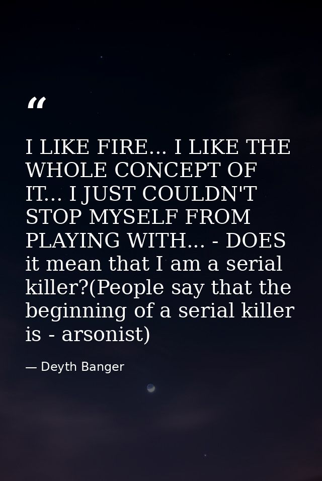 I LIKE FIRE... I LIKE THE WHOLE CONCEPT OF IT... I JUST COULDN'T STOP MYSELF FROM PLAYING WITH... - DOES it mean that I  — Deyth Banger