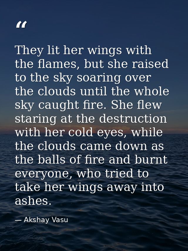 They lit her wings with the flames, but she raised to the sky soaring over the clouds until the whole sky caught fire. S — Akshay Vasu