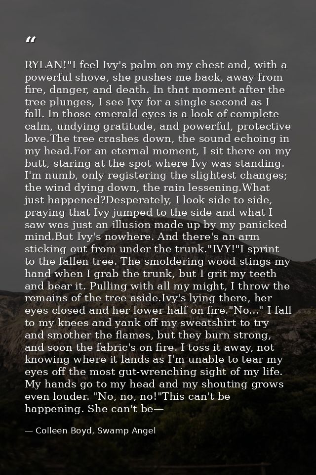 RYLAN!"I feel Ivy's palm on my chest and, with a powerful shove, she pushes me back, away from fire, danger, and death.  — Colleen Boyd, Swamp Angel