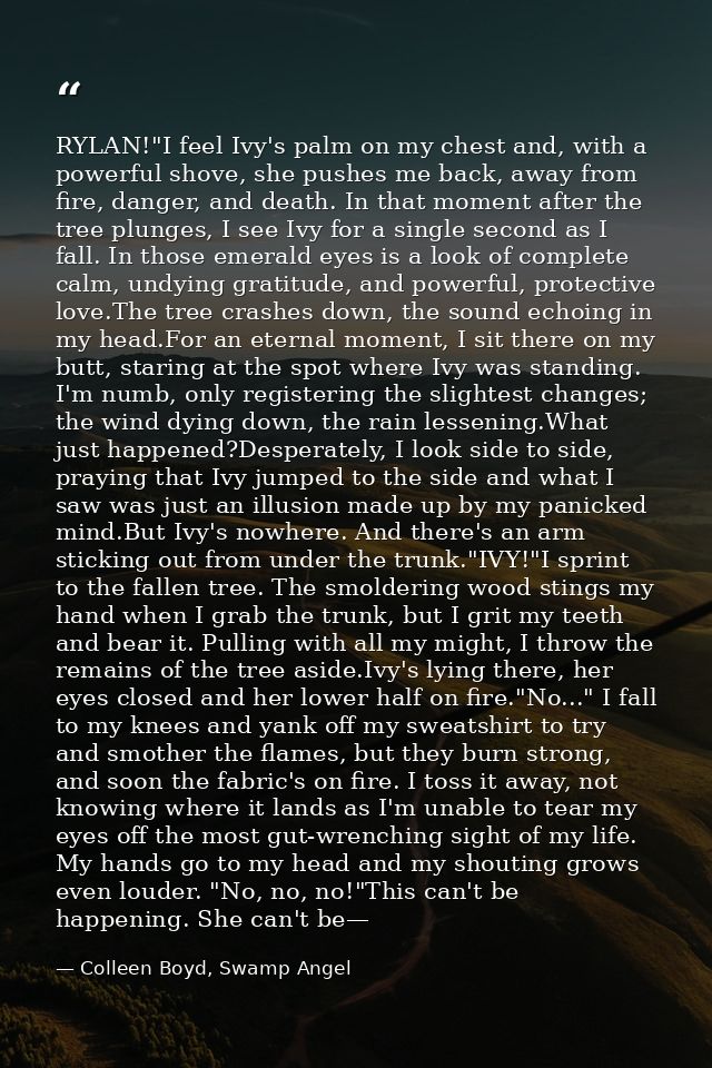 RYLAN!"I feel Ivy's palm on my chest and, with a powerful shove, she pushes me back, away from fire, danger, and death.  — Colleen Boyd, Swamp Angel