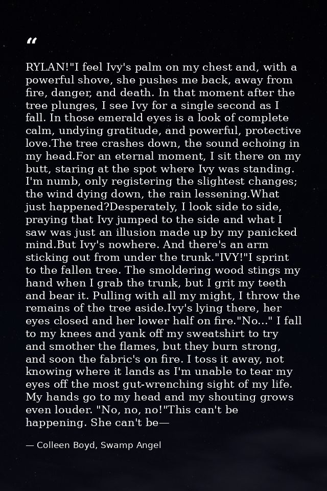 RYLAN!"I feel Ivy's palm on my chest and, with a powerful shove, she pushes me back, away from fire, danger, and death.  — Colleen Boyd, Swamp Angel