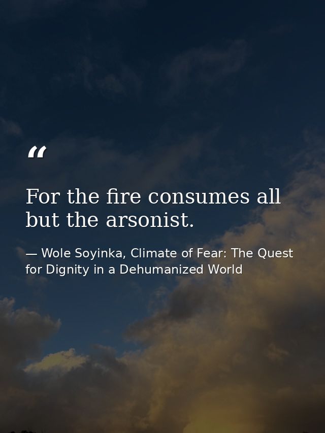 For the fire consumes all but the arsonist. — Wole Soyinka, Climate of Fear: The Quest for Dignity in a Dehumanized World
