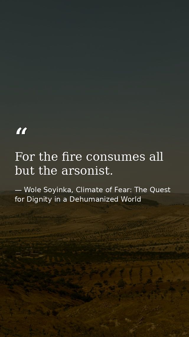 For the fire consumes all but the arsonist. — Wole Soyinka, Climate of Fear: The Quest for Dignity in a Dehumanized World