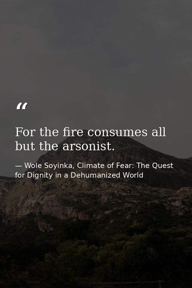 For the fire consumes all but the arsonist. — Wole Soyinka, Climate of Fear: The Quest for Dignity in a Dehumanized World