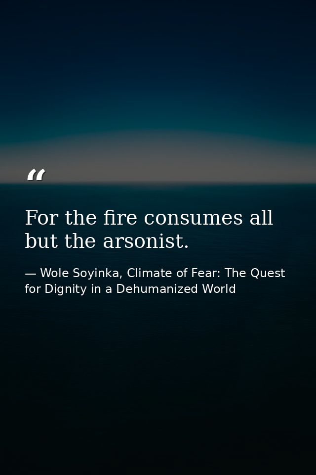 For the fire consumes all but the arsonist. — Wole Soyinka, Climate of Fear: The Quest for Dignity in a Dehumanized World