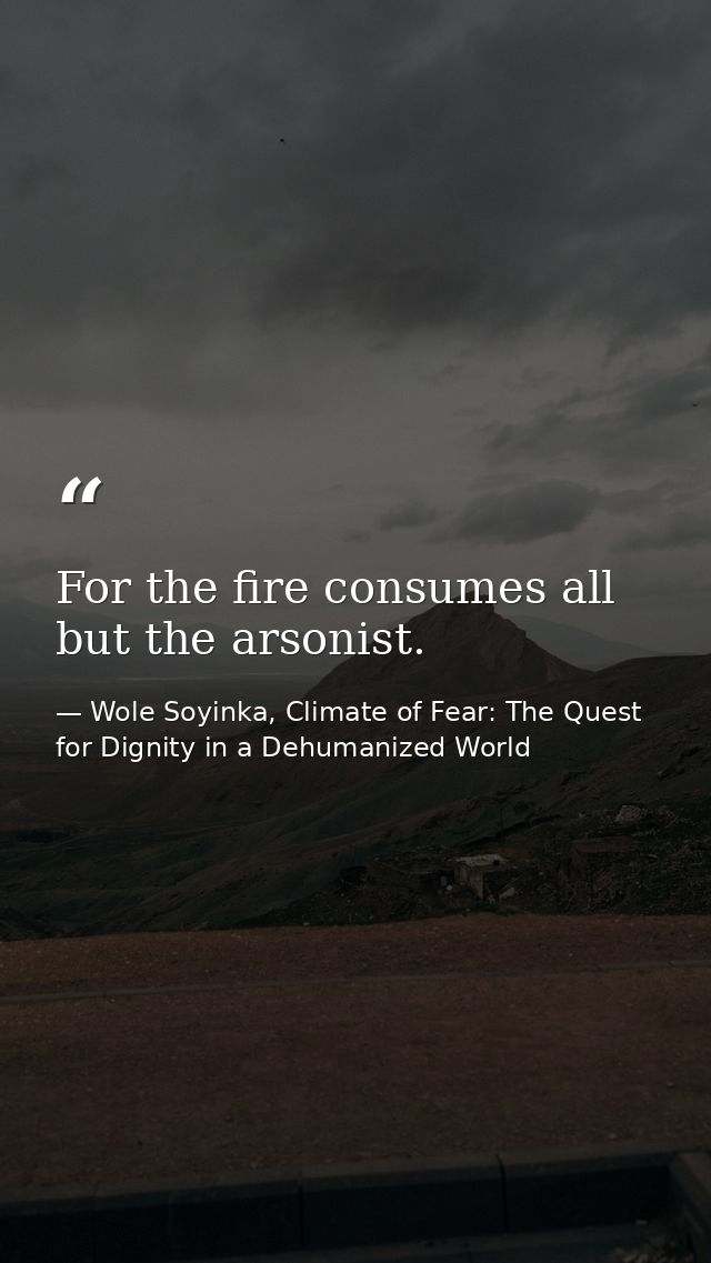 For the fire consumes all but the arsonist. — Wole Soyinka, Climate of Fear: The Quest for Dignity in a Dehumanized World