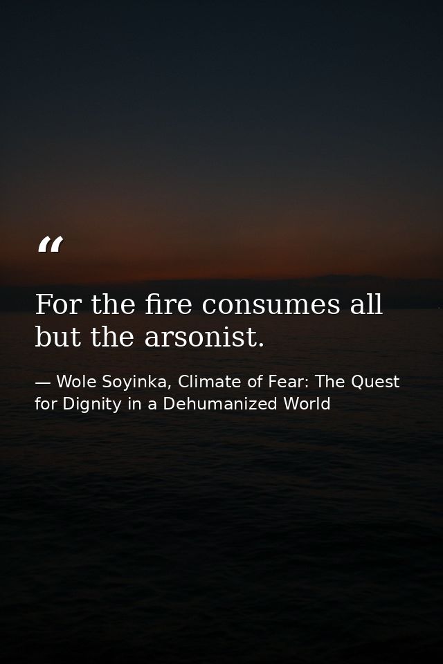 For the fire consumes all but the arsonist. — Wole Soyinka, Climate of Fear: The Quest for Dignity in a Dehumanized World