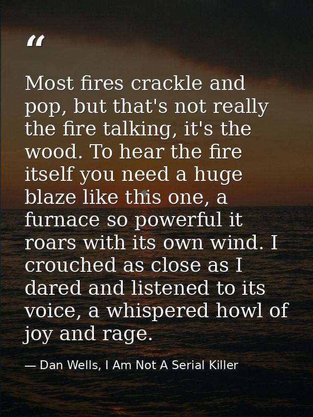 Most fires crackle and pop, but that's not really the fire talking, it's the wood. To hear the fire itself you need a hu — Dan Wells, I Am Not A Serial Killer