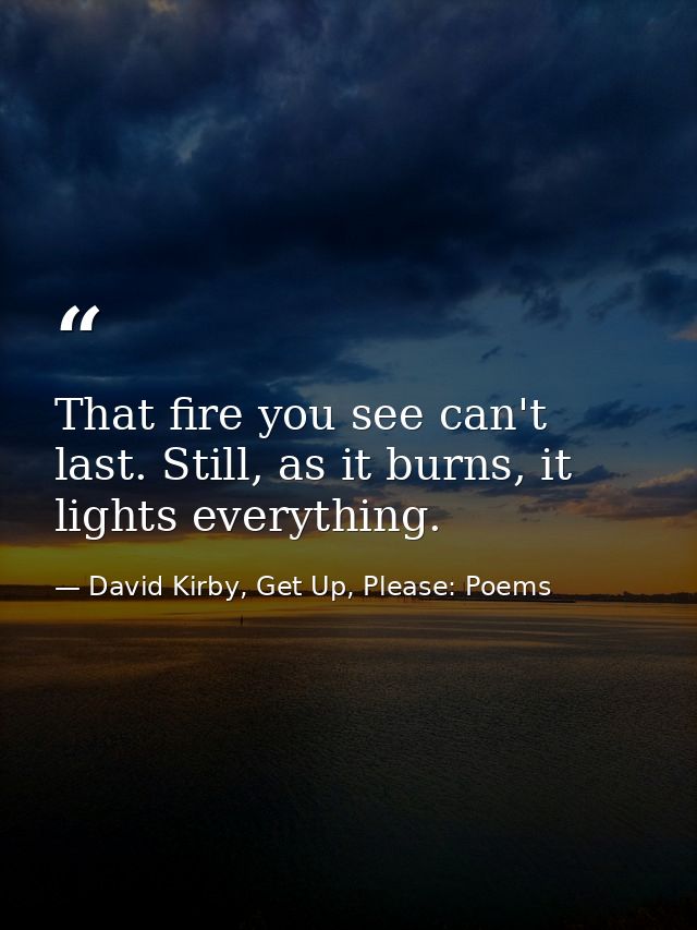 That fire you see can't last. Still, as it burns, it lights everything. — David Kirby, Get Up, Please: Poems