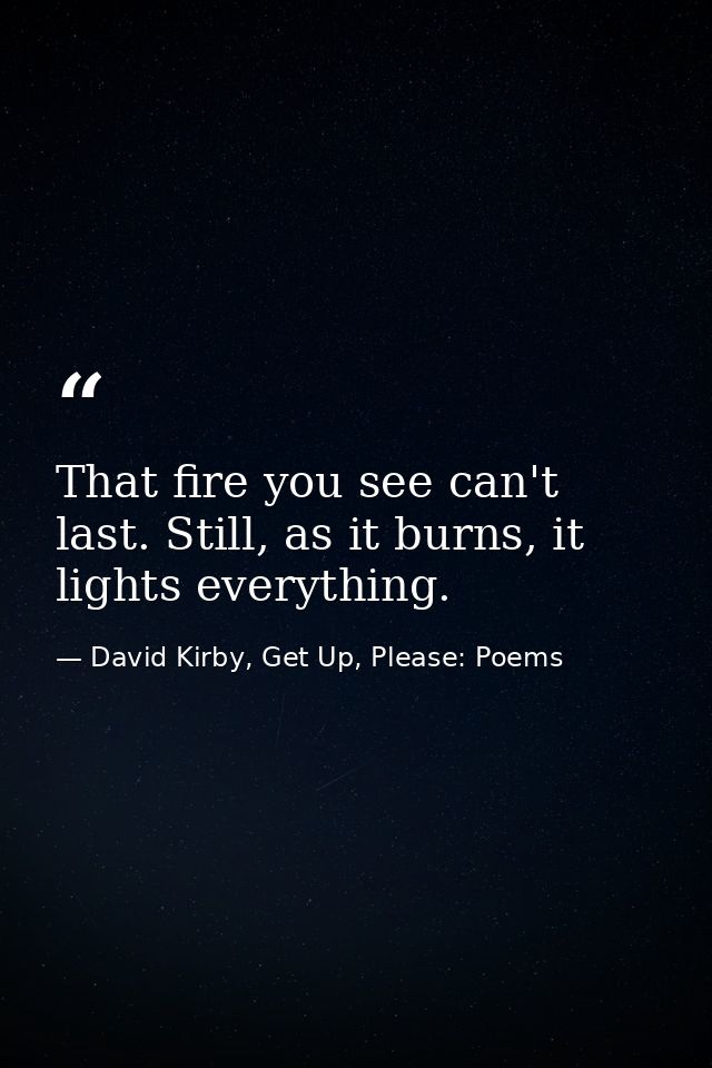 That fire you see can't last. Still, as it burns, it lights everything. — David Kirby, Get Up, Please: Poems