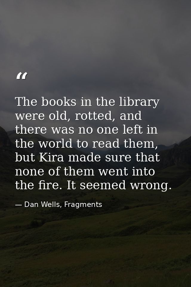 The books in the library were old, rotted, and there was no one left in the world to read them, but Kira made sure that  — Dan Wells, Fragments