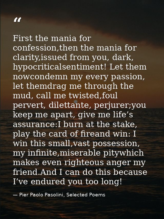 First the mania for confession,then the mania for clarity,issued from you, dark, hypocriticalsentiment! Let them nowcond — Pier Paolo Pasolini, Selected Poems