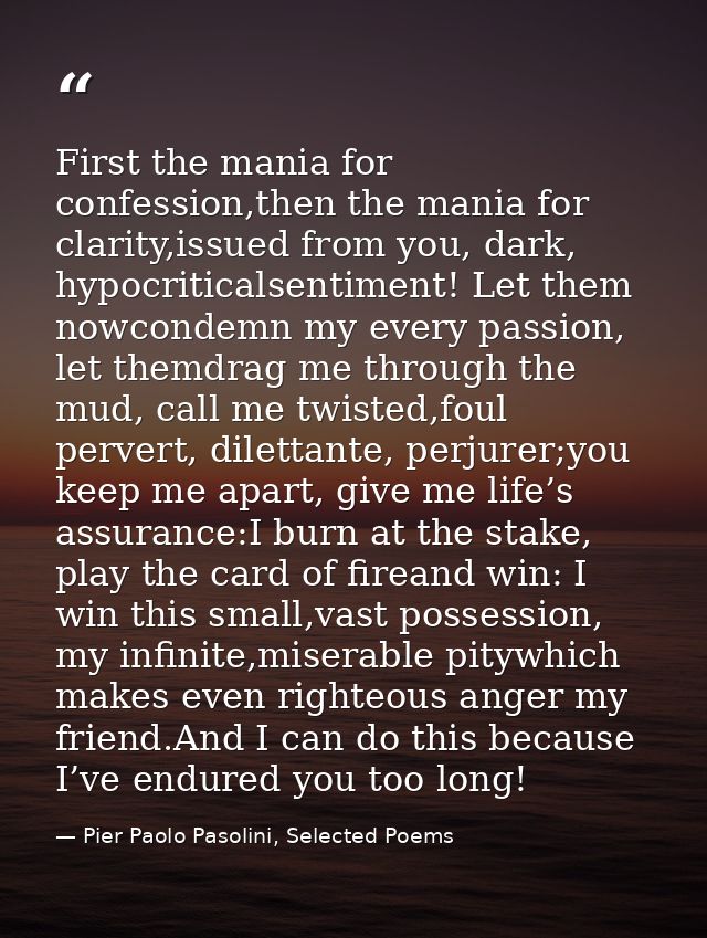 First the mania for confession,then the mania for clarity,issued from you, dark, hypocriticalsentiment! Let them nowcond — Pier Paolo Pasolini, Selected Poems