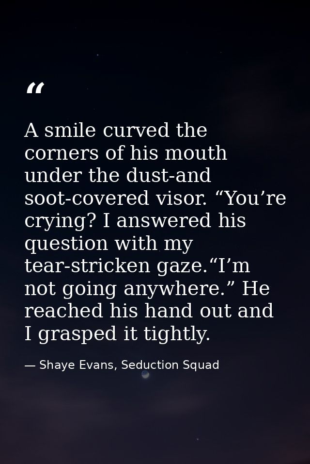 A smile curved the corners of his mouth under the dust-and soot-covered visor. “You’re crying? I answered his question w — Shaye Evans, Seduction Squad