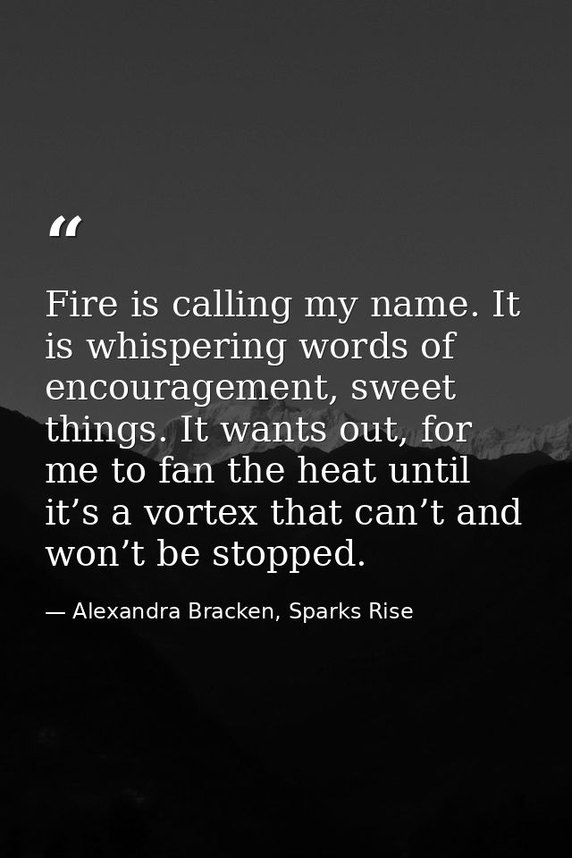 Fire is calling my name. It is whispering words of encouragement, sweet things. It wants out, for me to fan the heat unt — Alexandra Bracken, Sparks Rise