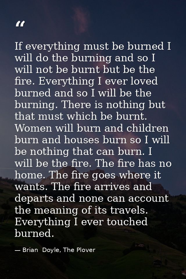If everything must be burned I will do the burning and so I will not be burnt but be the fire. Everything I ever loved b — Brian  Doyle, The Plover