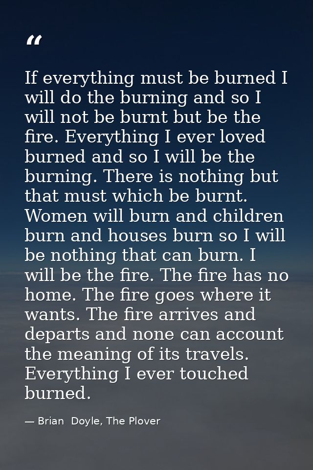 If everything must be burned I will do the burning and so I will not be burnt but be the fire. Everything I ever loved b — Brian  Doyle, The Plover