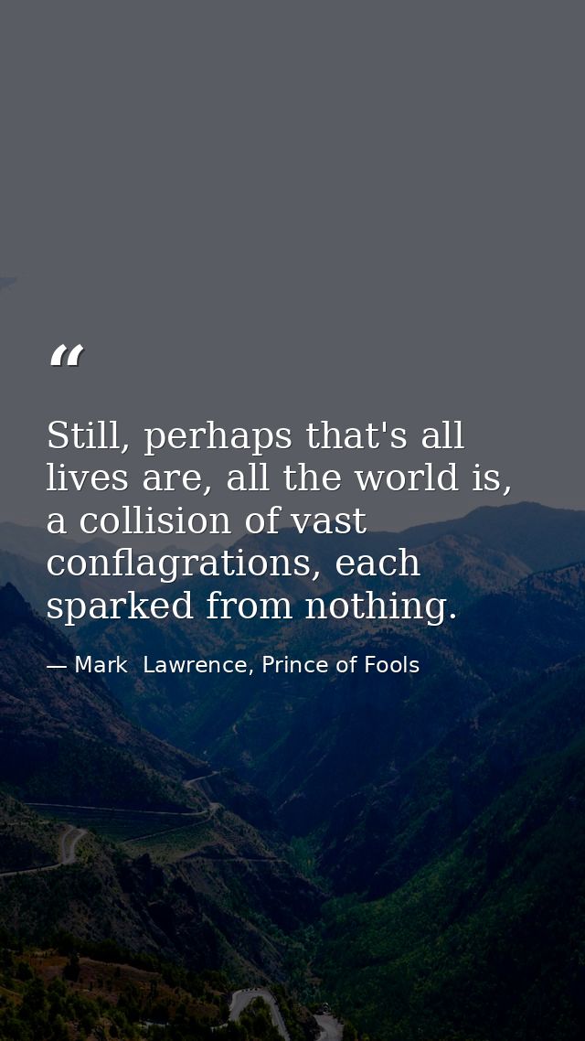 Still, perhaps that's all lives are, all the world is, a collision of vast conflagrations, each sparked from nothing. — Mark  Lawrence, Prince of Fools