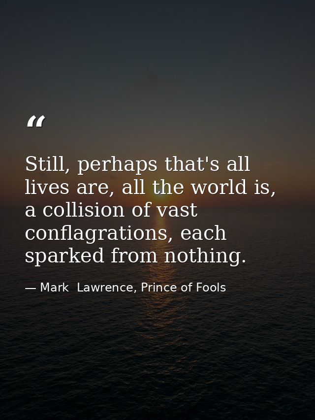 Still, perhaps that's all lives are, all the world is, a collision of vast conflagrations, each sparked from nothing. — Mark  Lawrence, Prince of Fools