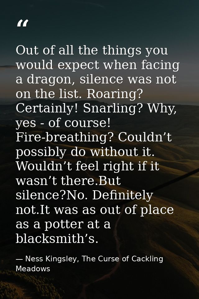 Out of all the things you would expect when facing a dragon, silence was not on the list. Roaring? Certainly! Snarling?  — Ness Kingsley, The Curse of Cackling Meadows