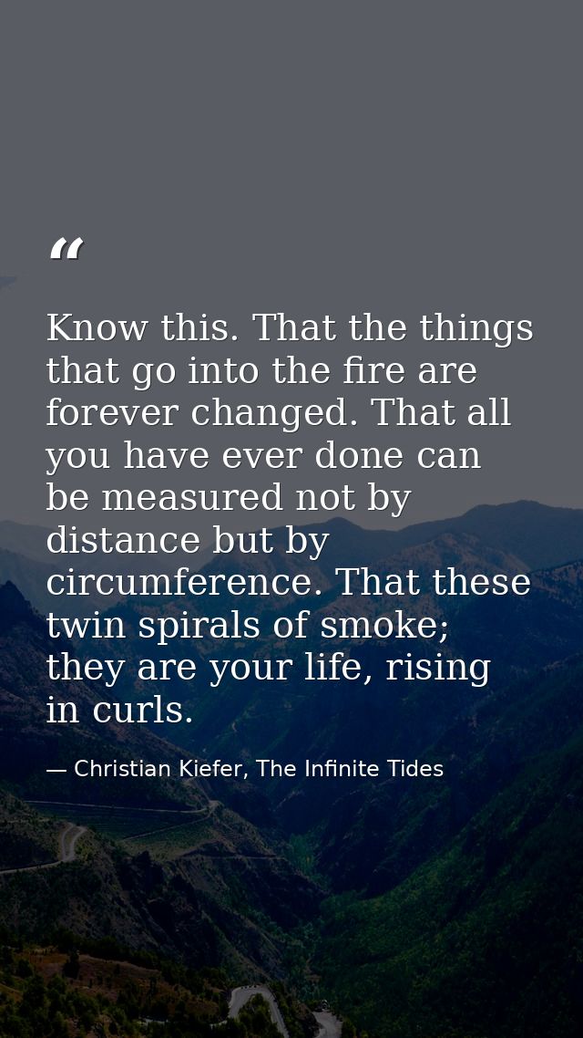 Know this. That the things that go into the fire are forever changed. That all you have ever done can be measured not by — Christian Kiefer, The Infinite Tides