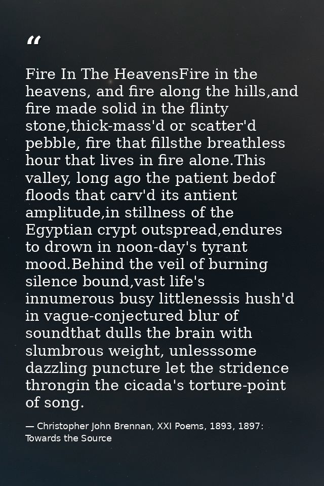 Fire In The HeavensFire in the heavens, and fire along the hills,and fire made solid in the flinty stone,thick-mass'd or — Christopher John Brennan, XXI Poems, 1893, 1897: Towards the Source