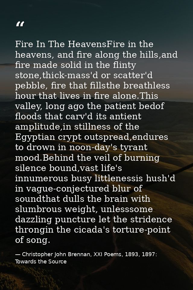Fire In The HeavensFire in the heavens, and fire along the hills,and fire made solid in the flinty stone,thick-mass'd or — Christopher John Brennan, XXI Poems, 1893, 1897: Towards the Source