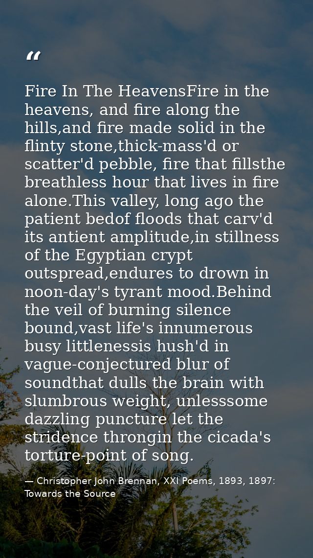 Fire In The HeavensFire in the heavens, and fire along the hills,and fire made solid in the flinty stone,thick-mass'd or — Christopher John Brennan, XXI Poems, 1893, 1897: Towards the Source