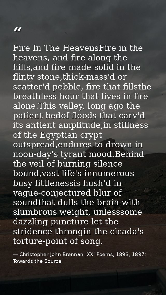 Fire In The HeavensFire in the heavens, and fire along the hills,and fire made solid in the flinty stone,thick-mass'd or — Christopher John Brennan, XXI Poems, 1893, 1897: Towards the Source