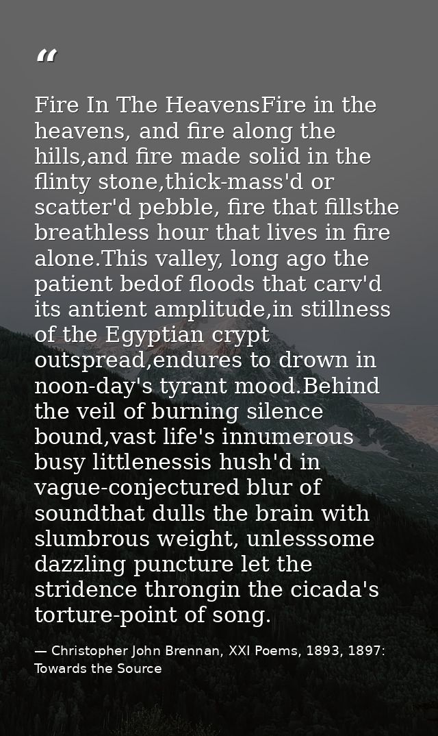Fire In The HeavensFire in the heavens, and fire along the hills,and fire made solid in the flinty stone,thick-mass'd or — Christopher John Brennan, XXI Poems, 1893, 1897: Towards the Source
